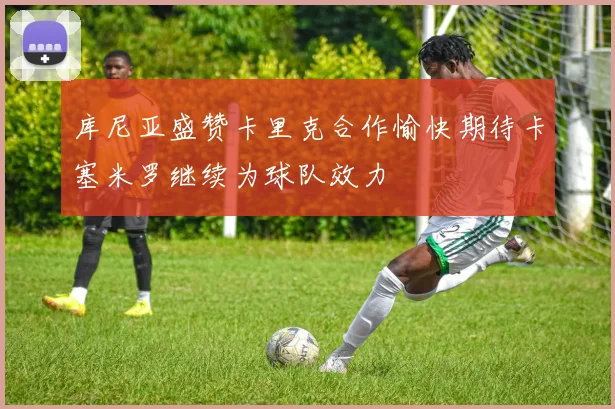 库尼亚盛赞卡里克合作愉快期待卡塞米罗继续为球队效力