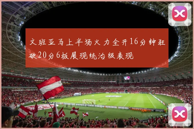 文班亚马上半场火力全开16分钟狂砍20分6板展现统治级表现