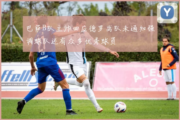 巴萨B队主帅回应德罗离队未通知强调球队还有众多优秀球员