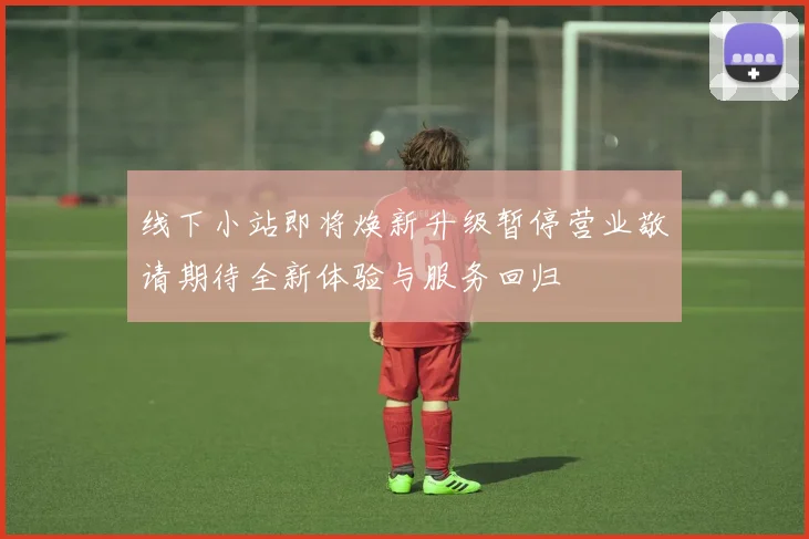 线下小站即将焕新升级暂停营业敬请期待全新体验与服务回归