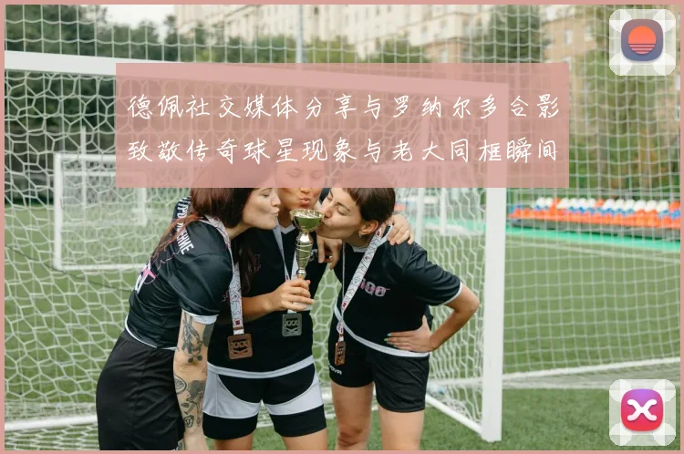 德佩社交媒体分享与罗纳尔多合影致敬传奇球星现象与老大同框瞬间