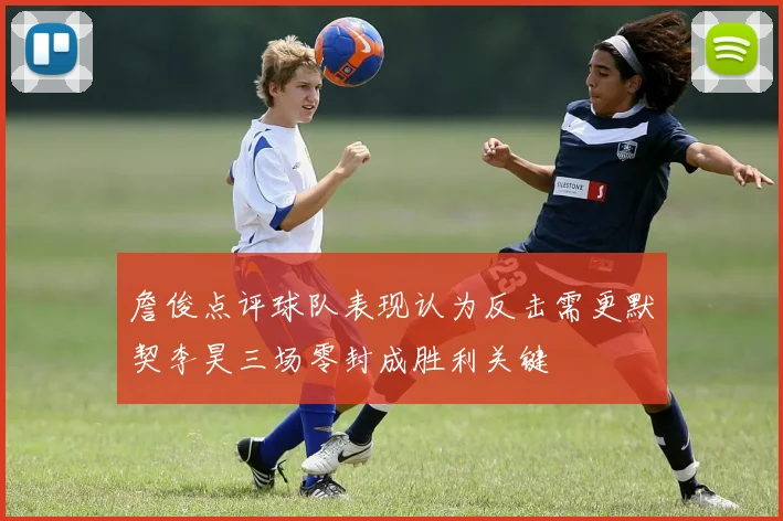 詹俊点评球队表现认为反击需更默契李昊三场零封成胜利关键