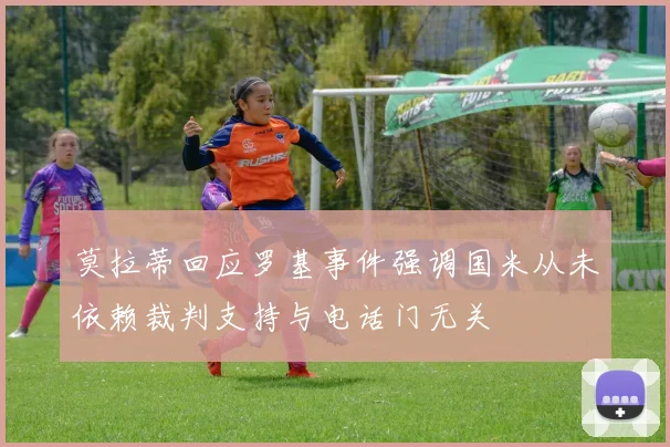 莫拉蒂回应罗基事件强调国米从未依赖裁判支持与电话门无关