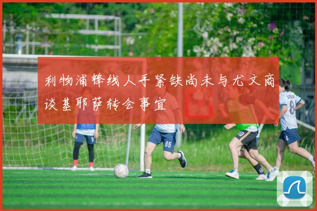 利物浦锋线人手紧缺尚未与尤文商谈基耶萨转会事宜