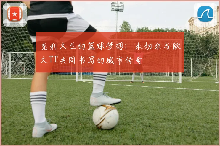 克利夫兰的篮球梦想：米切尔与欧文TT共同书写的城市传奇