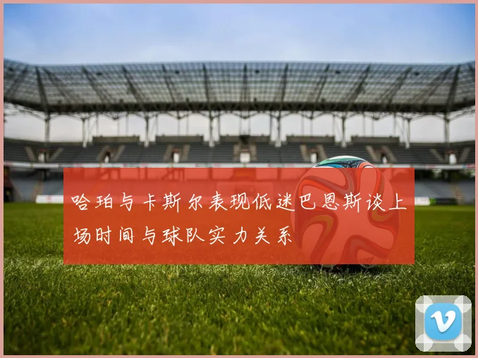 哈珀与卡斯尔表现低迷巴恩斯谈上场时间与球队实力关系