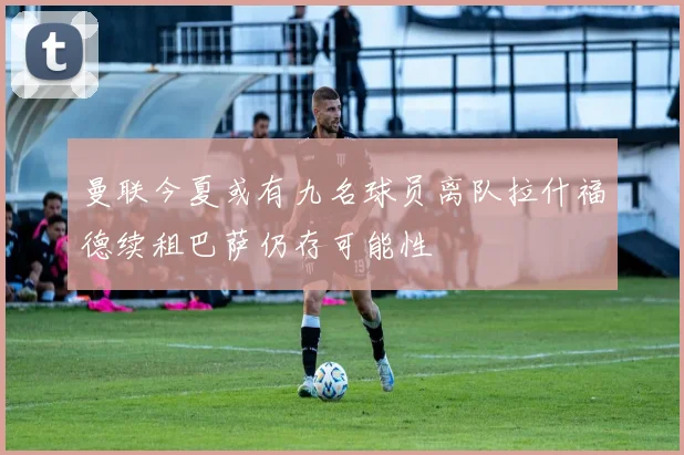 曼联今夏或有九名球员离队拉什福德续租巴萨仍存可能性