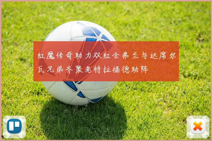 红魔传奇助力双红会弗兰与达席尔瓦兄弟齐聚老特拉福德助阵
