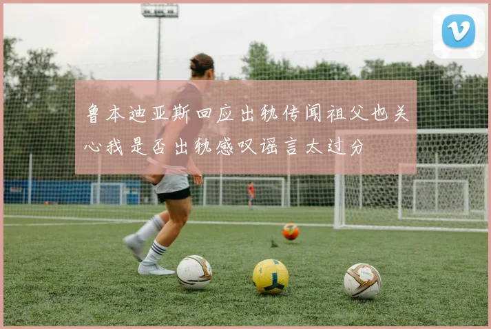 鲁本迪亚斯回应出轨传闻祖父也关心我是否出轨感叹谣言太过分