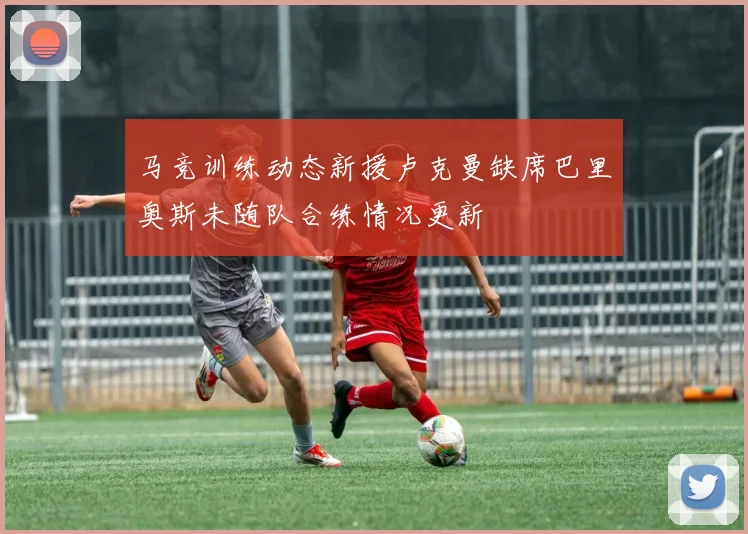 马竞训练动态新援卢克曼缺席巴里奥斯未随队合练情况更新