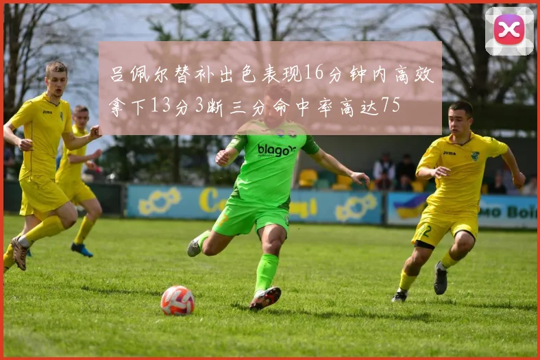 吕佩尔替补出色表现16分钟内高效拿下13分3断三分命中率高达75