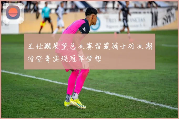 王仕鹏展望总决赛雷霆骑士对决期待登哥实现冠军梦想