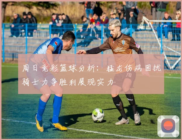 周日竞彩篮球分析：猛龙伤病困扰骑士力争胜利展现实力