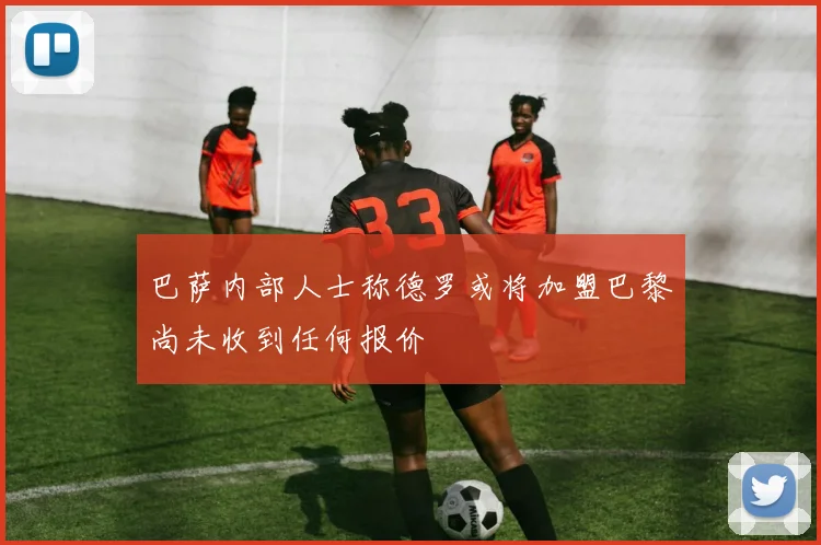 巴萨内部人士称德罗或将加盟巴黎尚未收到任何报价
