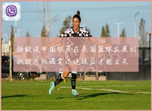 杨毅谈中国球员在美国篮球发展的挑战与机遇需迅速适应才能立足