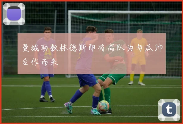 曼城助教林德斯即将离队为与瓜帅合作而来